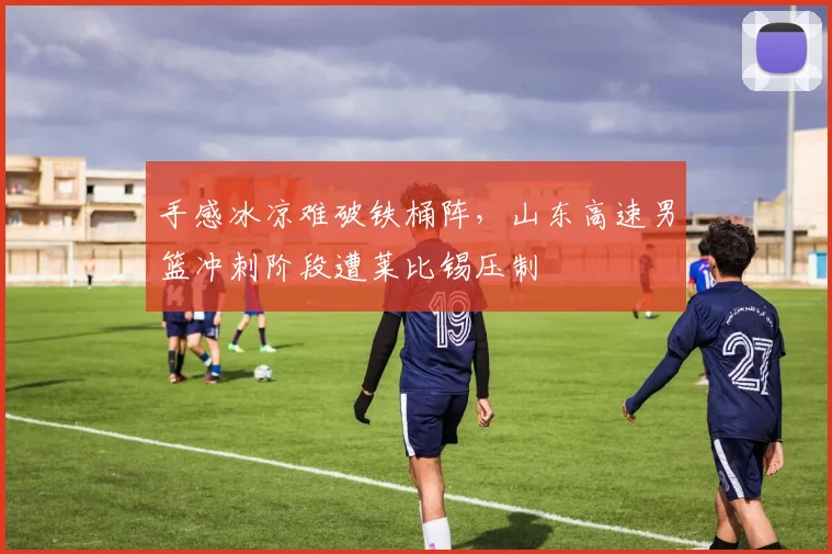 手感冰凉难破铁桶阵,山东高速男篮冲刺阶段遭莱比锡压制