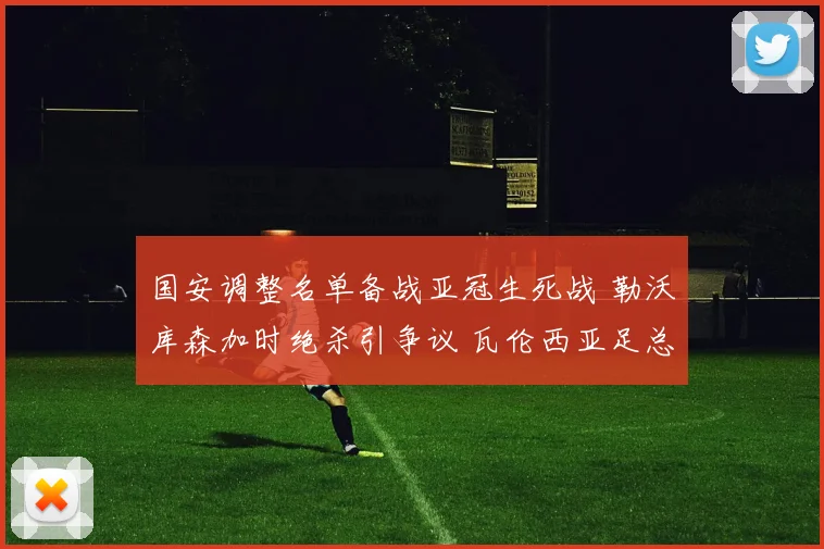 国安调整名单备战亚冠生死战 勒沃库森加时绝杀引争议