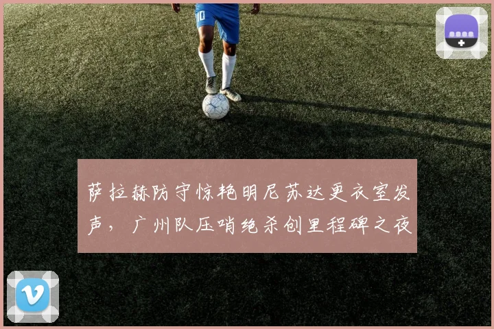 萨拉赫防守惊艳明尼苏达更衣室发声,广州队压哨绝杀创里