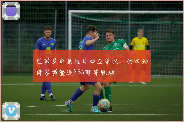 巴塞罗那集结日回应争议,西汉姆阵容调整迎NBA跨界联动