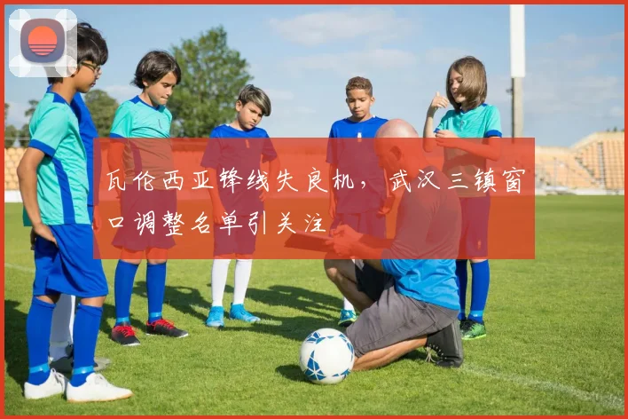 瓦伦西亚锋线失良机,武汉三镇窗口调整名单引关注