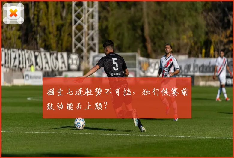 掘金七连胜势不可挡,独行侠赛前鼓劲能否止颓?