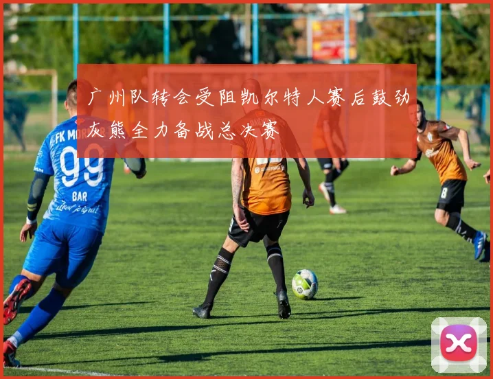 广州队转会受阻凯尔特人赛后鼓劲灰熊全力备战总决赛