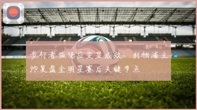 步行者临场应变显成效,利物浦主帅复盘全明星赛后关键节
